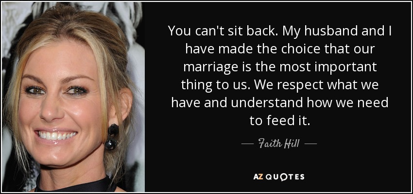 You can't sit back. My husband and I have made the choice that our marriage is the most important thing to us. We respect what we have and understand how we need to feed it. - Faith Hill