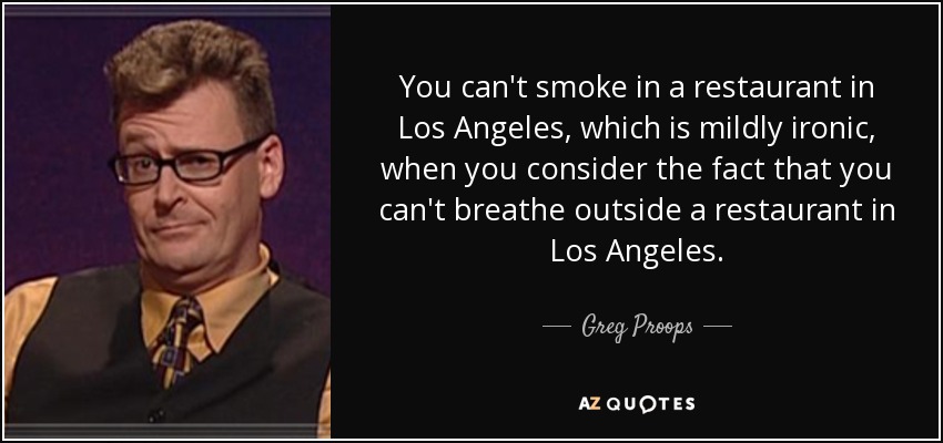 You can't smoke in a restaurant in Los Angeles, which is mildly ironic, when you consider the fact that you can't breathe outside a restaurant in Los Angeles. - Greg Proops