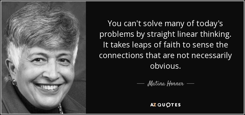 You can't solve many of today's problems by straight linear thinking. It takes leaps of faith to sense the connections that are not necessarily obvious. - Matina Horner