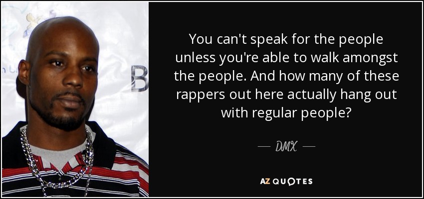You can't speak for the people unless you're able to walk amongst the people. And how many of these rappers out here actually hang out with regular people? - DMX