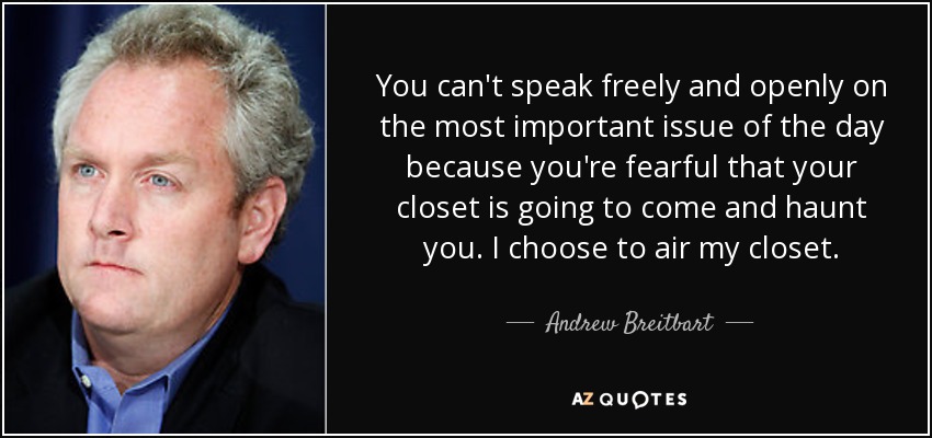 You can't speak freely and openly on the most important issue of the day because you're fearful that your closet is going to come and haunt you. I choose to air my closet. - Andrew Breitbart