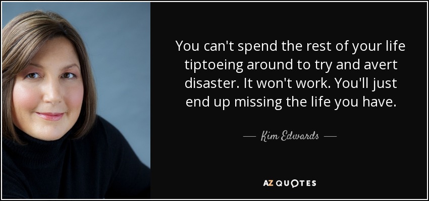 You can't spend the rest of your life tiptoeing around to try and avert disaster. It won't work. You'll just end up missing the life you have. - Kim Edwards