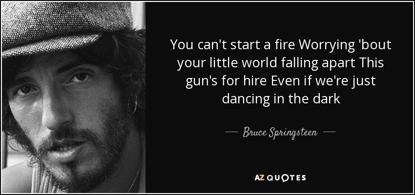 You can't start a fire Worrying 'bout your little world falling apart This gun's for hire Even if we're just dancing in the dark - Bruce Springsteen