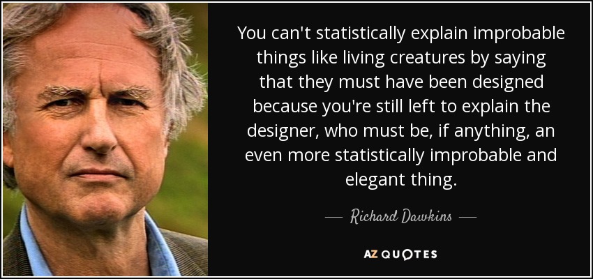 You can't statistically explain improbable things like living creatures by saying that they must have been designed because you're still left to explain the designer, who must be, if anything, an even more statistically improbable and elegant thing. - Richard Dawkins