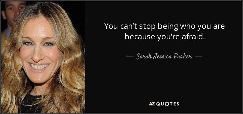 You can’t stop being who you are because you’re afraid. - Sarah Jessica Parker