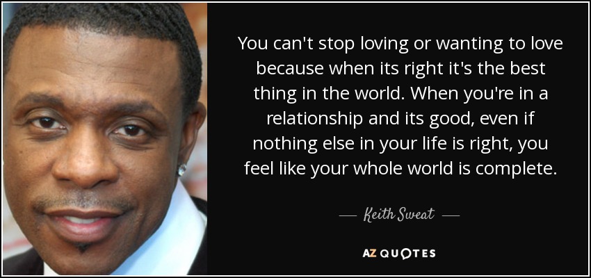 You can't stop loving or wanting to love because when its right it's the best thing in the world. When you're in a relationship and its good, even if nothing else in your life is right, you feel like your whole world is complete. - Keith Sweat