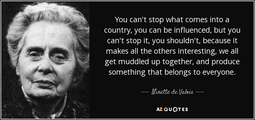 You can't stop what comes into a country, you can be influenced, but you can't stop it, you shouldn't, because it makes all the others interesting, we all get muddled up together, and produce something that belongs to everyone. - Ninette de Valois