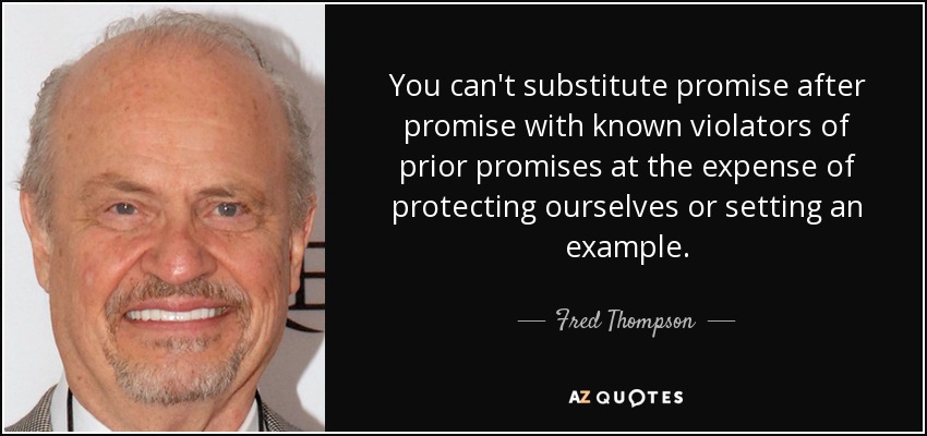You can't substitute promise after promise with known violators of prior promises at the expense of protecting ourselves or setting an example. - Fred Thompson