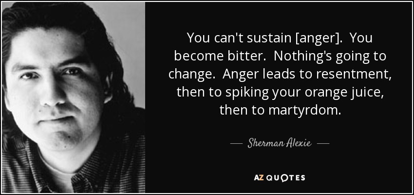 You can't sustain [anger]. You become bitter. Nothing's going to change. Anger leads to resentment, then to spiking your orange juice, then to martyrdom. - Sherman Alexie