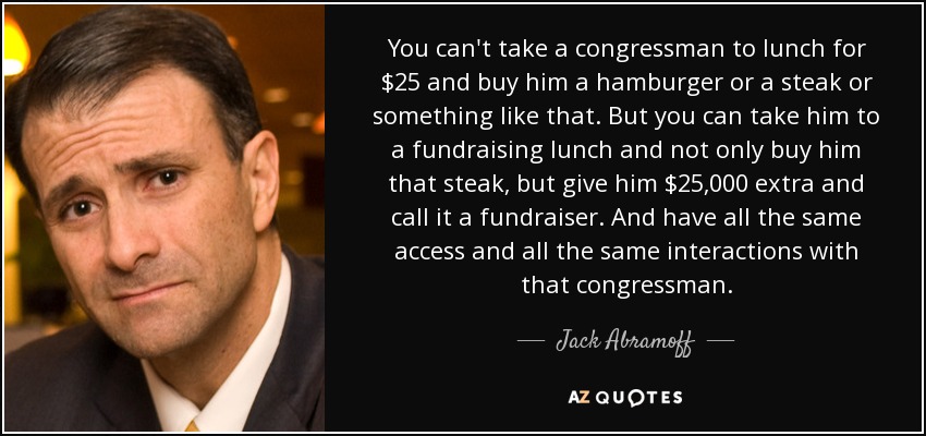 You can't take a congressman to lunch for $25 and buy him a hamburger or a steak or something like that. But you can take him to a fundraising lunch and not only buy him that steak, but give him $25,000 extra and call it a fundraiser. And have all the same access and all the same interactions with that congressman. - Jack Abramoff