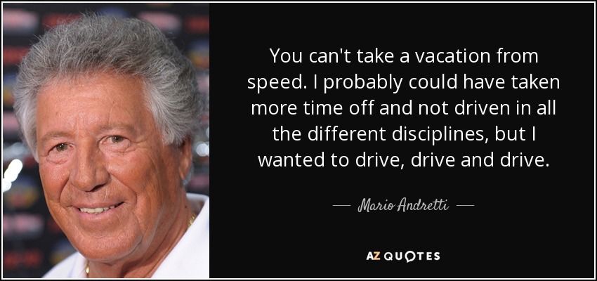 You can't take a vacation from speed. I probably could have taken more time off and not driven in all the different disciplines, but I wanted to drive, drive and drive. - Mario Andretti