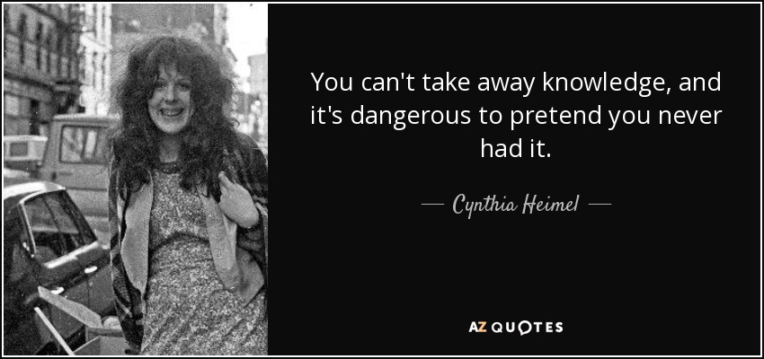 You can't take away knowledge, and it's dangerous to pretend you never had it. - Cynthia Heimel