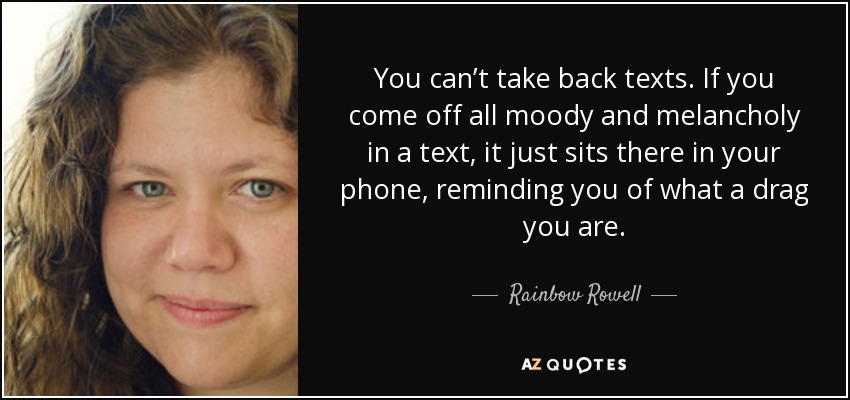 You can’t take back texts. If you come off all moody and melancholy in a text, it just sits there in your phone, reminding you of what a drag you are. - Rainbow Rowell