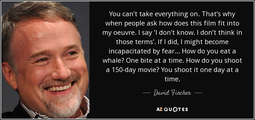 You can’t take everything on. That’s why when people ask how does this film fit into my oeuvre. I say 'I don’t know. I don’t think in those terms’. If I did, I might become incapacitated by fear . . . How do you eat a whale? One bite at a time. How do you shoot a 150-day movie? You shoot it one day at a time. - David Fincher