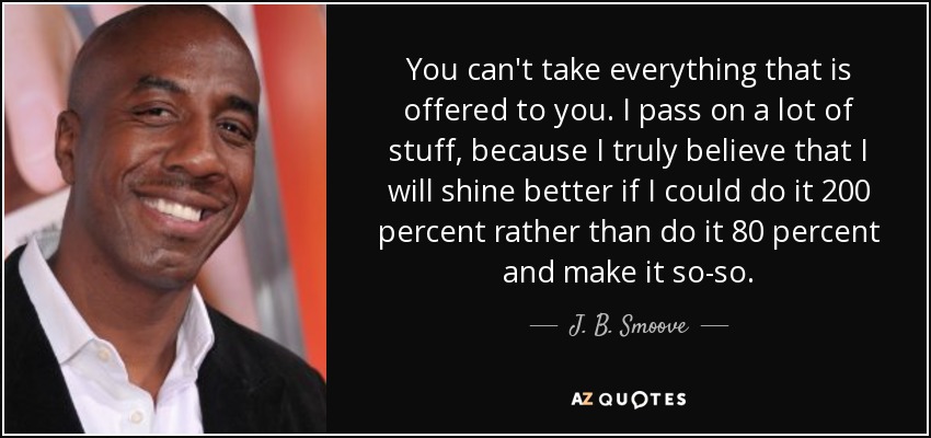 You can't take everything that is offered to you. I pass on a lot of stuff, because I truly believe that I will shine better if I could do it 200 percent rather than do it 80 percent and make it so-so. - J. B. Smoove