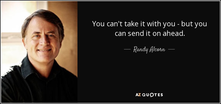 You can't take it with you - but you can send it on ahead. - Randy Alcorn