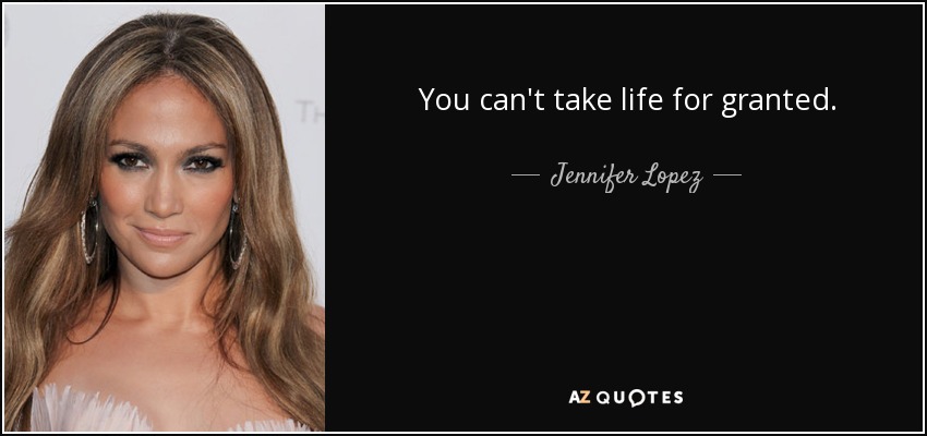You can't take life for granted. - Jennifer Lopez