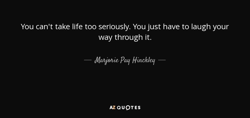 You can't take life too seriously. You just have to laugh your way through it. - Marjorie Pay Hinckley