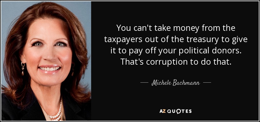 You can't take money from the taxpayers out of the treasury to give it to pay off your political donors. That's corruption to do that. - Michele Bachmann
