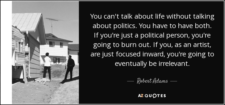 You can't talk about life without talking about politics. You have to have both. If you're just a political person, you're going to burn out. If you, as an artist, are just focused inward, you're going to eventually be irrelevant. - Robert Adams
