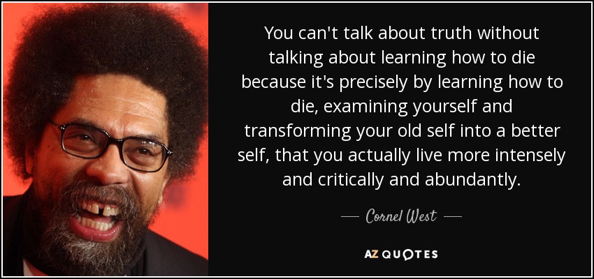 You can't talk about truth without talking about learning how to die because it's precisely by learning how to die, examining yourself and transforming your old self into a better self, that you actually live more intensely and critically and abundantly. - Cornel West