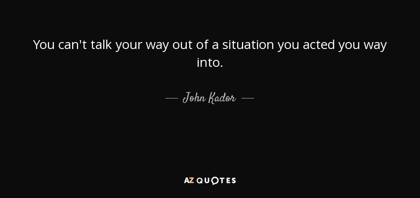 You can't talk your way out of a situation you acted you way into. - John Kador