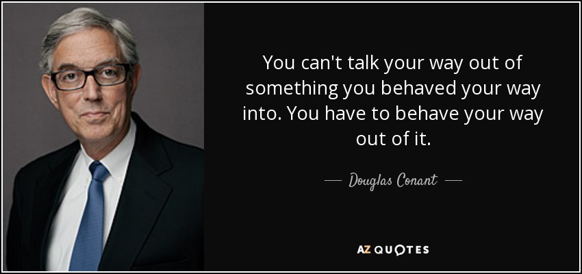 You can't talk your way out of something you behaved your way into. You have to behave your way out of it. - Douglas Conant