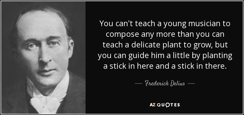 You can't teach a young musician to compose any more than you can teach a delicate plant to grow, but you can guide him a little by planting a stick in here and a stick in there. - Frederick Delius