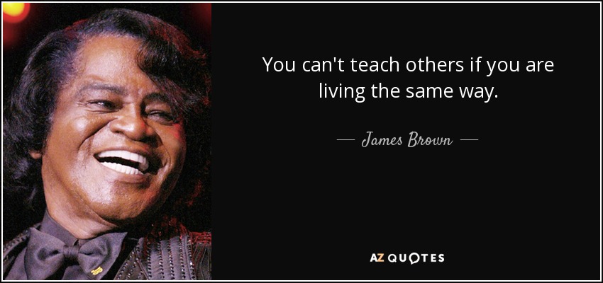 You can't teach others if you are living the same way. - James Brown