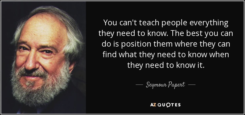 You can't teach people everything they need to know. The best you can do is position them where they can find what they need to know when they need to know it. - Seymour Papert