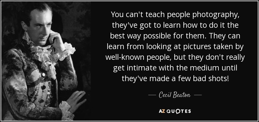 You can't teach people photography, they've got to learn how to do it the best way possible for them. They can learn from looking at pictures taken by well-known people, but they don't really get intimate with the medium until they've made a few bad shots! - Cecil Beaton