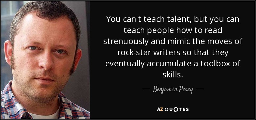 You can't teach talent, but you can teach people how to read strenuously and mimic the moves of rock-star writers so that they eventually accumulate a toolbox of skills. - Benjamin Percy
