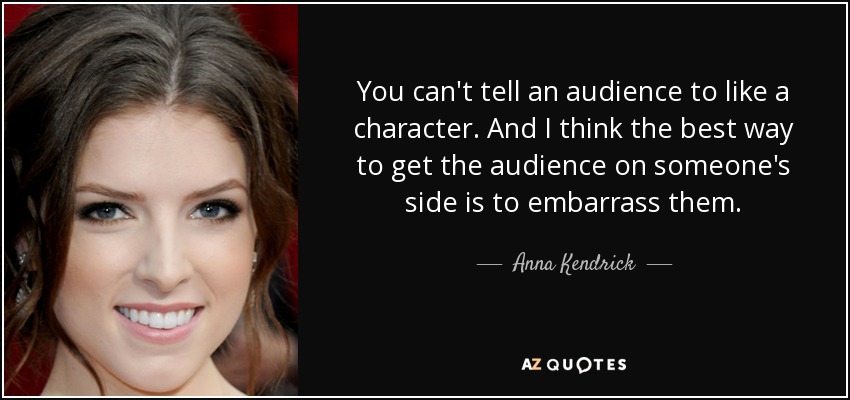 You can't tell an audience to like a character. And I think the best way to get the audience on someone's side is to embarrass them. - Anna Kendrick