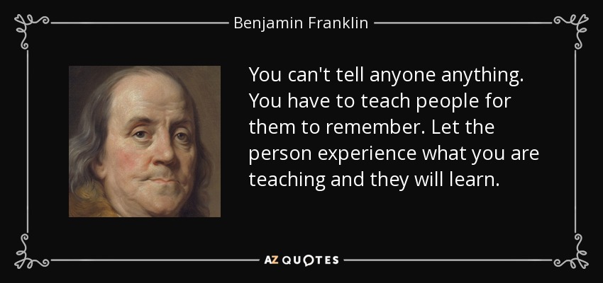 You can't tell anyone anything. You have to teach people for them to remember. Let the person experience what you are teaching and they will learn. - Benjamin Franklin