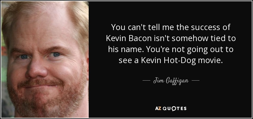You can't tell me the success of Kevin Bacon isn't somehow tied to his name. You're not going out to see a Kevin Hot-Dog movie. - Jim Gaffigan