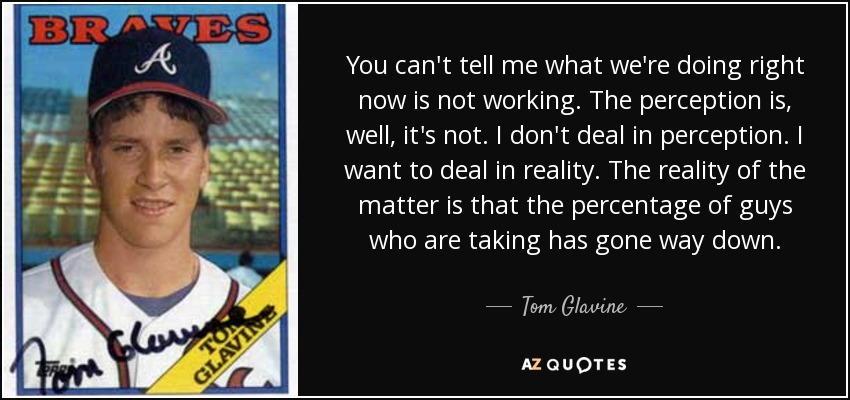 You can't tell me what we're doing right now is not working. The perception is, well, it's not. I don't deal in perception. I want to deal in reality. The reality of the matter is that the percentage of guys who are taking has gone way down. - Tom Glavine
