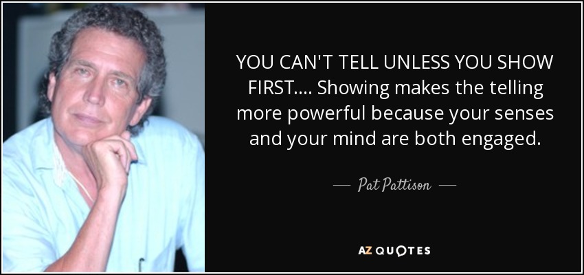YOU CAN'T TELL UNLESS YOU SHOW FIRST. ... Showing makes the telling more powerful because your senses and your mind are both engaged. - Pat Pattison