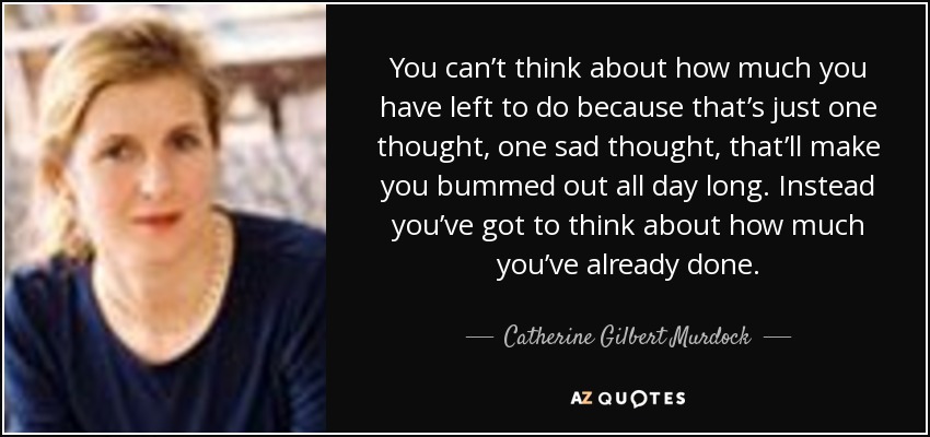 You can’t think about how much you have left to do because that’s just one thought, one sad thought, that’ll make you bummed out all day long. Instead you’ve got to think about how much you’ve already done. - Catherine Gilbert Murdock