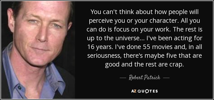 You can't think about how people will perceive you or your character. All you can do is focus on your work. The rest is up to the universe... I've been acting for 16 years. I've done 55 movies and, in all seriousness, there's maybe five that are good and the rest are crap. - Robert Patrick