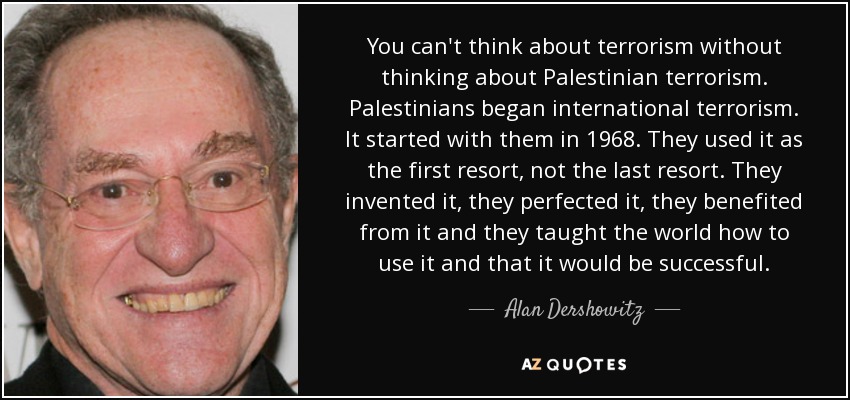 You can't think about terrorism without thinking about Palestinian terrorism. Palestinians began international terrorism. It started with them in 1968. They used it as the first resort, not the last resort. They invented it, they perfected it, they benefited from it and they taught the world how to use it and that it would be successful. - Alan Dershowitz