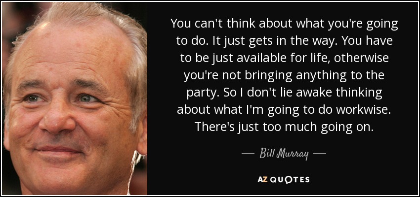 You can't think about what you're going to do. It just gets in the way. You have to be just available for life, otherwise you're not bringing anything to the party. So I don't lie awake thinking about what I'm going to do workwise. There's just too much going on. - Bill Murray