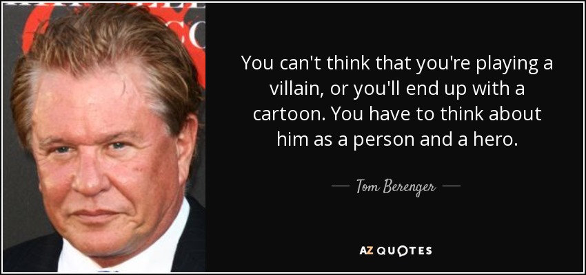 You can't think that you're playing a villain, or you'll end up with a cartoon. You have to think about him as a person and a hero. - Tom Berenger