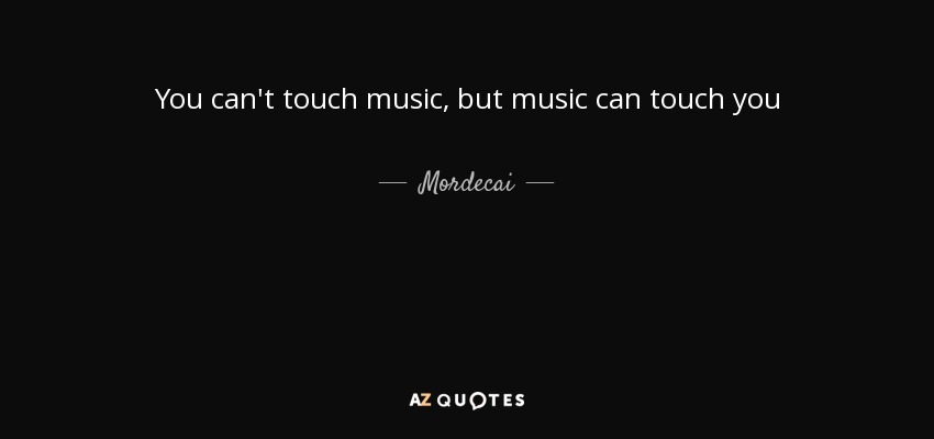 You can't touch music, but music can touch you - Mordecai