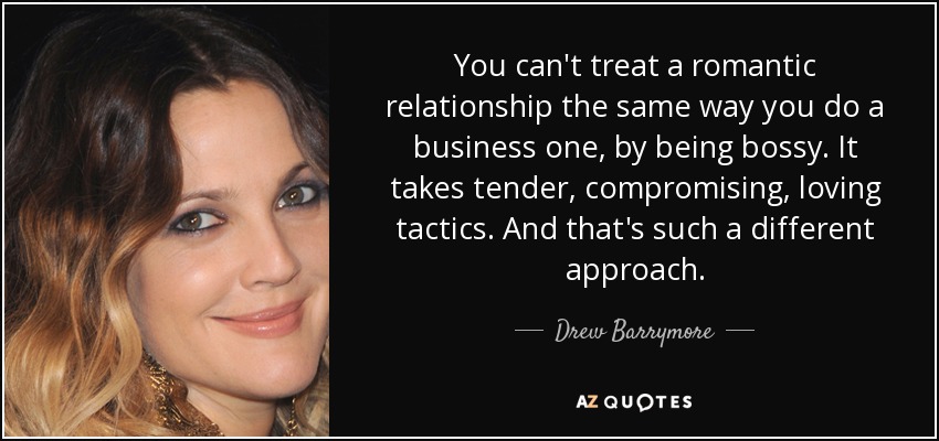 You can't treat a romantic relationship the same way you do a business one, by being bossy. It takes tender, compromising, loving tactics. And that's such a different approach. - Drew Barrymore