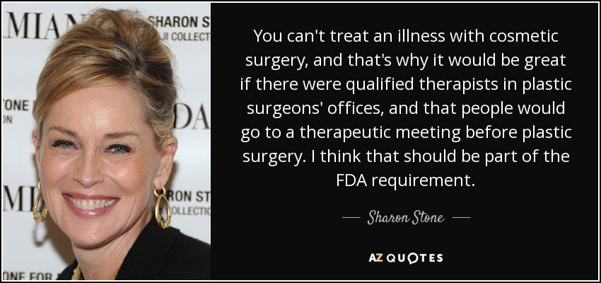 You can't treat an illness with cosmetic surgery, and that's why it would be great if there were qualified therapists in plastic surgeons' offices, and that people would go to a therapeutic meeting before plastic surgery. I think that should be part of the FDA requirement. - Sharon Stone