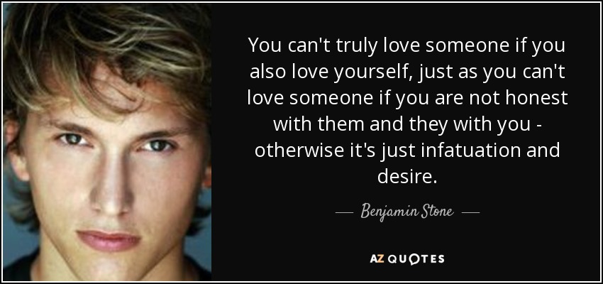 You can't truly love someone if you also love yourself, just as you can't love someone if you are not honest with them and they with you - otherwise it's just infatuation and desire. - Benjamin Stone
