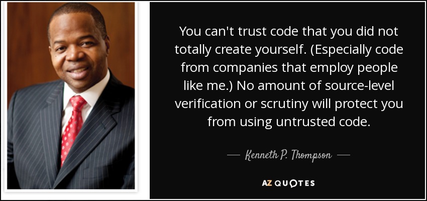 You can't trust code that you did not totally create yourself. (Especially code from companies that employ people like me.) No amount of source-level verification or scrutiny will protect you from using untrusted code. - Kenneth P. Thompson