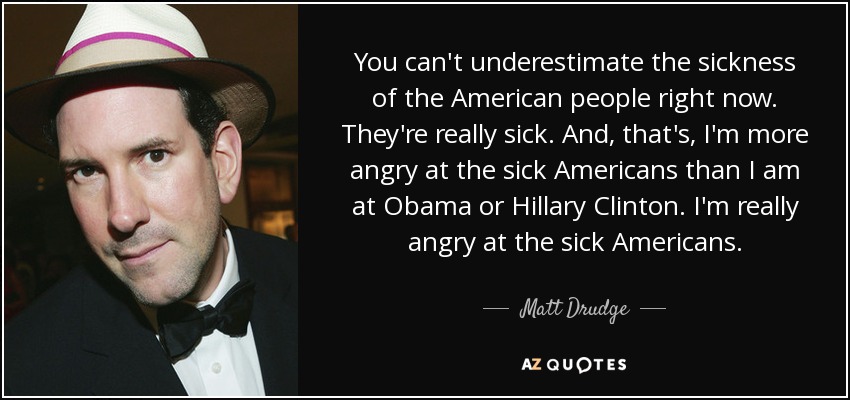 You can't underestimate the sickness of the American people right now. They're really sick. And, that's, I'm more angry at the sick Americans than I am at Obama or Hillary Clinton. I'm really angry at the sick Americans. - Matt Drudge