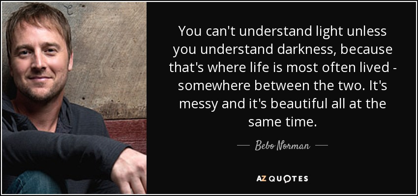You can't understand light unless you understand darkness, because that's where life is most often lived - somewhere between the two. It's messy and it's beautiful all at the same time. - Bebo Norman