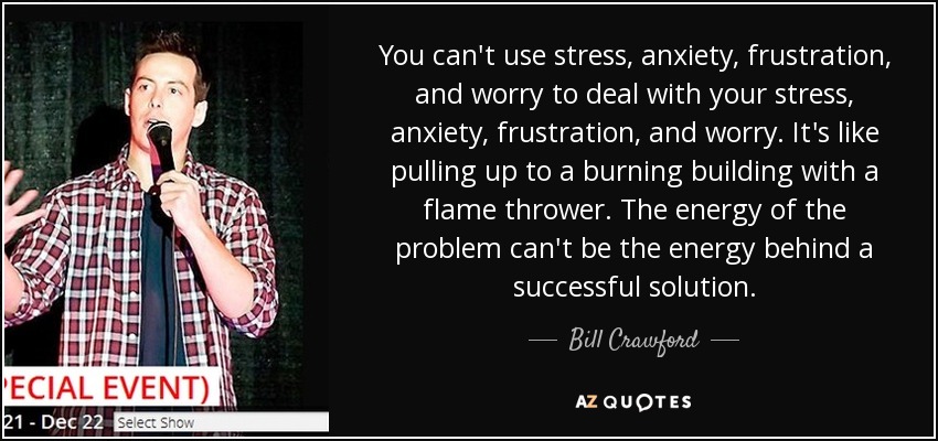 You can't use stress, anxiety, frustration, and worry to deal with your stress, anxiety, frustration, and worry. It's like pulling up to a burning building with a flame thrower. The energy of the problem can't be the energy behind a successful solution. - Bill Crawford